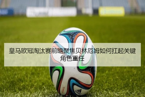 皇马欧冠淘汰赛前瞻聚焦贝林厄姆如何扛起关键角色重任