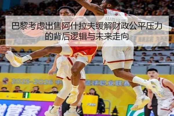 巴黎考虑出售阿什拉夫缓解财政公平压力的背后逻辑与未来走向