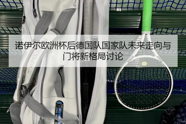 诺伊尔欧洲杯后德国队国家队未来走向与门将新格局讨论